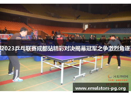 2023乒乓联赛成都站精彩对决揭幕冠军之争激烈角逐