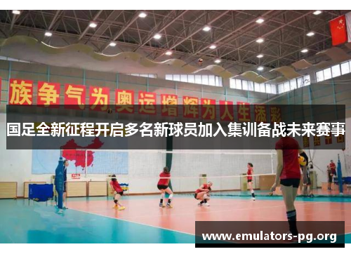 国足全新征程开启多名新球员加入集训备战未来赛事