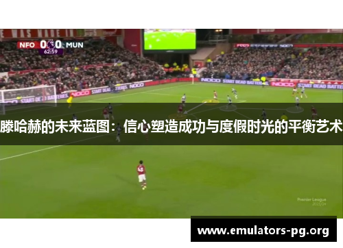滕哈赫的未来蓝图：信心塑造成功与度假时光的平衡艺术