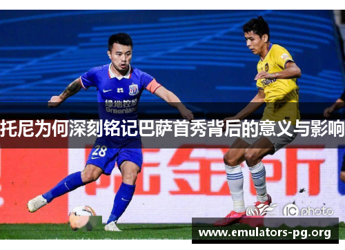 托尼为何深刻铭记巴萨首秀背后的意义与影响