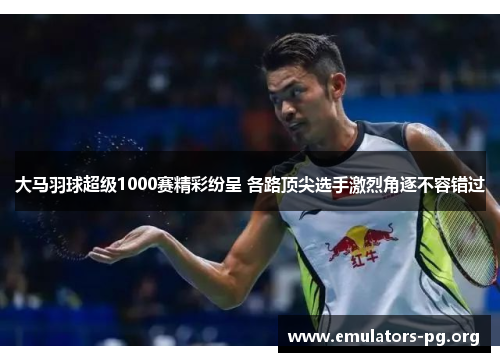 大马羽球超级1000赛精彩纷呈 各路顶尖选手激烈角逐不容错过