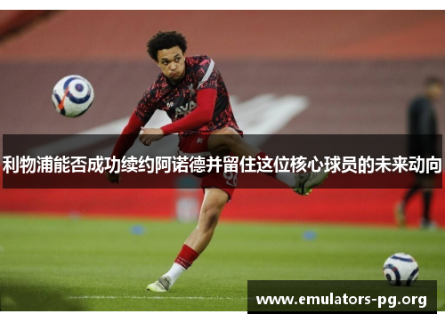 利物浦能否成功续约阿诺德并留住这位核心球员的未来动向