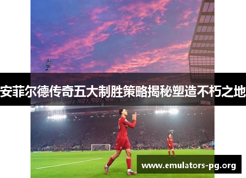 安菲尔德传奇五大制胜策略揭秘塑造不朽之地