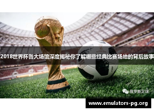 2018世界杯各大场馆深度揭秘你了解哪些经典比赛场地的背后故事