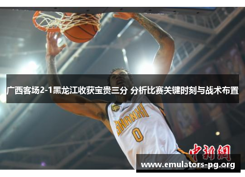 广西客场2-1黑龙江收获宝贵三分 分析比赛关键时刻与战术布置