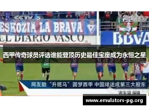 西甲传奇球员评选谁能登顶历史最佳宝座成为永恒之星