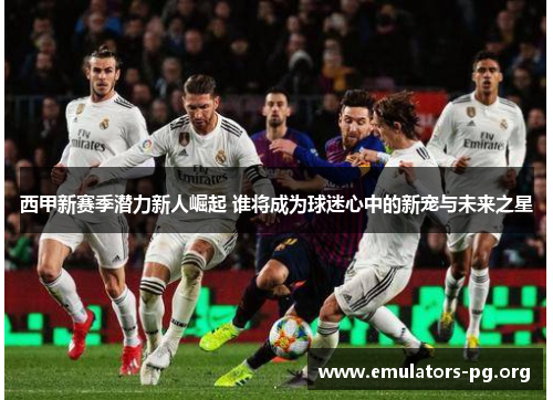 西甲新赛季潜力新人崛起 谁将成为球迷心中的新宠与未来之星