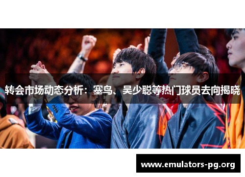 转会市场动态分析:塞鸟、吴少聪等热门球员去向揭晓 转会市场动态分析:塞鸟、吴少聪等热门球员去向揭晓