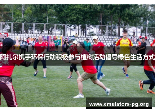 阿扎尔携手环保行动积极参与植树活动倡导绿色生活方式