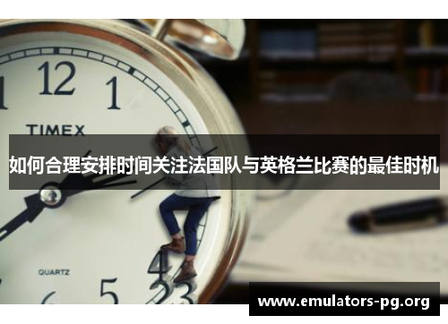 如何合理安排时间关注法国队与英格兰比赛的最佳时机 如何合理安排时间关注法国队与英格兰比赛的最佳时机