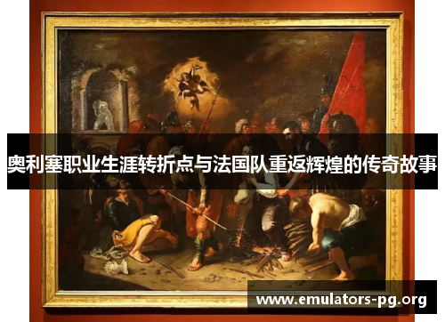 奥利塞职业生涯转折点与法国队重返辉煌的传奇故事