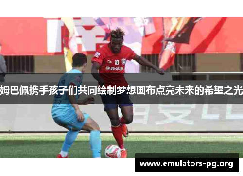 姆巴佩携手孩子们共同绘制梦想画布点亮未来的希望之光