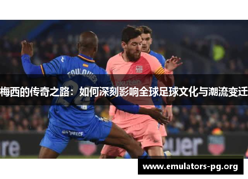 梅西的传奇之路：如何深刻影响全球足球文化与潮流变迁