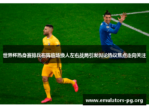 世界杯热身赛排兵布阵临场换人左右战局引发舆论热议焦点走向关注