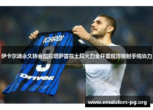 伊卡尔迪永久转会加拉塔萨雷在土超火力全开重现顶级射手统治力