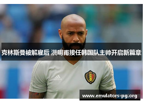 克林斯曼被解雇后 洪明甫接任韩国队主帅开启新篇章 克林斯曼被解雇后 洪明甫接任韩国队主帅开启新篇章