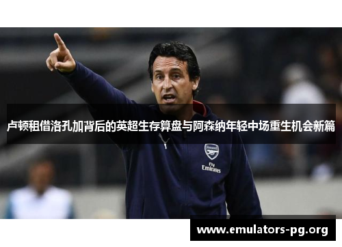 卢顿租借洛孔加背后的英超生存算盘与阿森纳年轻中场重生机会新篇 卢顿租借洛孔加背后的英超生存算盘与阿森纳年轻中场重生机会新篇